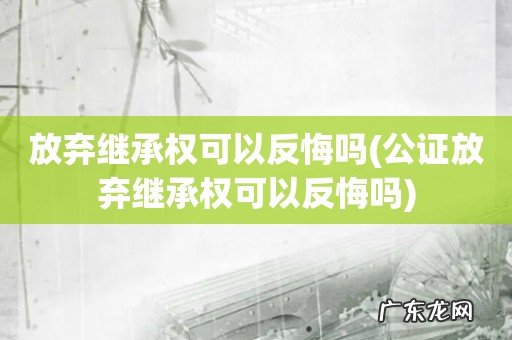 公证放弃继承权可以反悔吗 放弃继承权可以反悔吗
