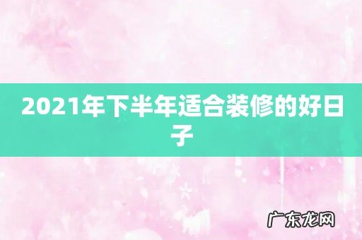 2021年下半年适合装修的好日子