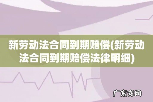 新劳动法合同到期赔偿法律明细 新劳动法合同到期赔偿