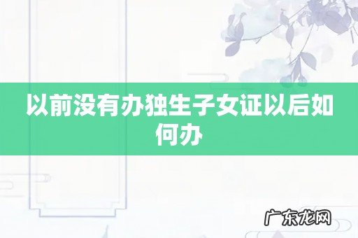 以前没有办独生子女证以后如何办