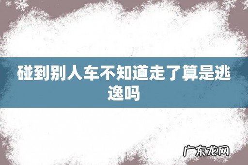 碰到别人车不知道走了算是逃逸吗