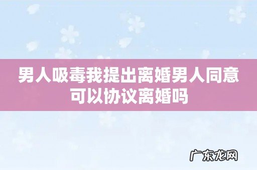 男人吸毒我提出离婚男人同意可以协议离婚吗