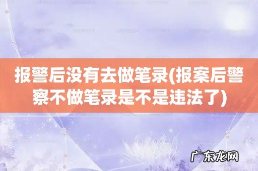 报案后警察不做笔录是不是违法了 报警后没有去做笔录