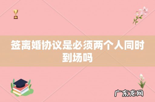 签离婚协议是必须两个人同时到场吗