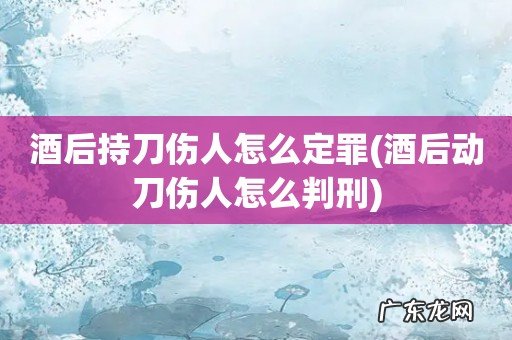 酒后动刀伤人怎么判刑 酒后持刀伤人怎么定罪