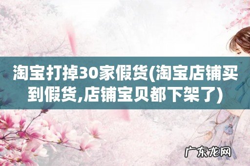 淘宝店铺买到假货,店铺宝贝都下架了 淘宝打掉30家假货