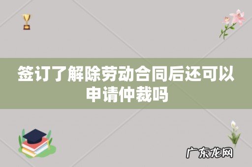 签订了解除劳动合同后还可以申请仲裁吗