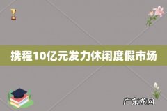 携程10亿元发力休闲度假市场