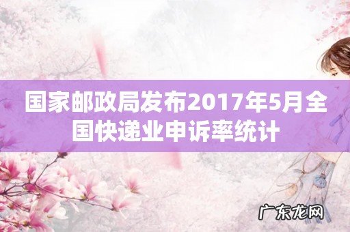 国家邮政局发布2017年5月全国快递业申诉率统计