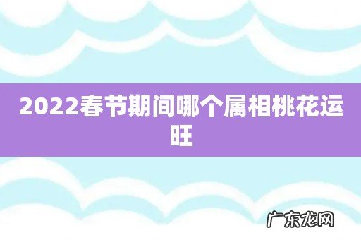 2022春节期间哪个属相桃花运旺