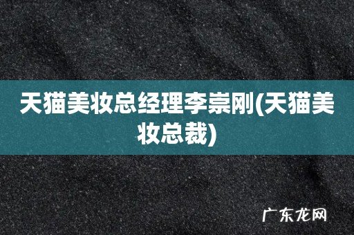 天猫美妆总裁 天猫美妆总经理李崇刚