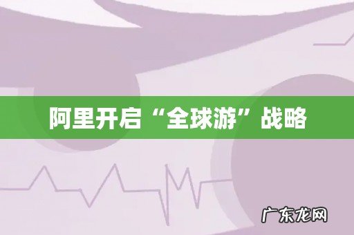 阿里开启“全球游”战略