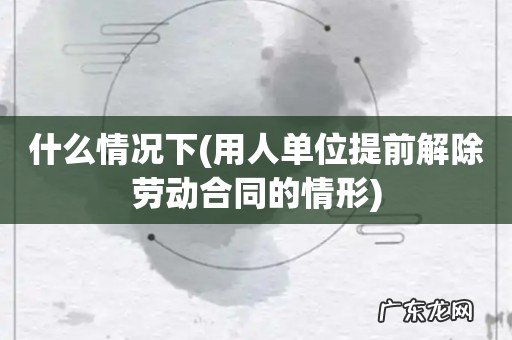 用人单位提前解除劳动合同的情形 什么情况下