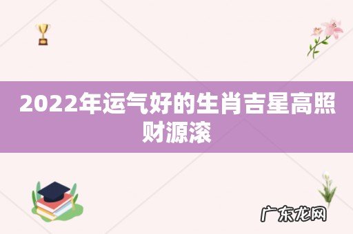 2022年运气好的生肖吉星高照财源滚