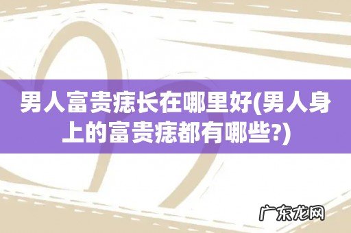 男人身上的富贵痣都有哪些? 男人富贵痣长在哪里好