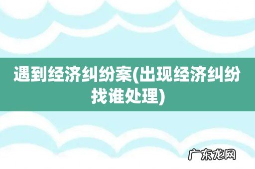 出现经济纠纷找谁处理 遇到经济纠纷案