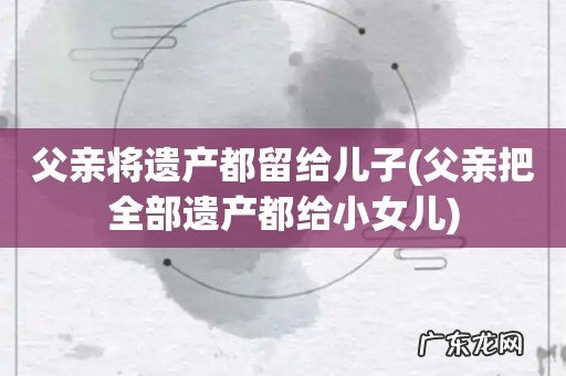 父亲把全部遗产都给小女儿 父亲将遗产都留给儿子