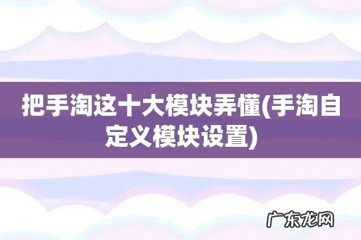 手淘自定义模块设置 把手淘这十大模块弄懂