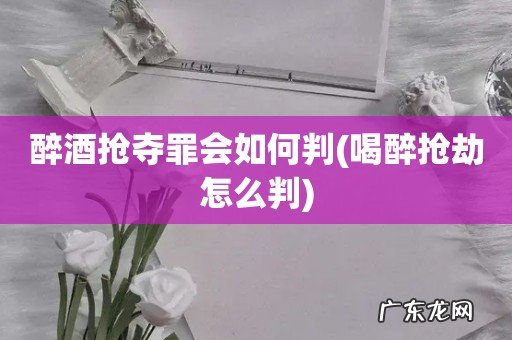 喝醉抢劫怎么判 醉酒抢夺罪会如何判