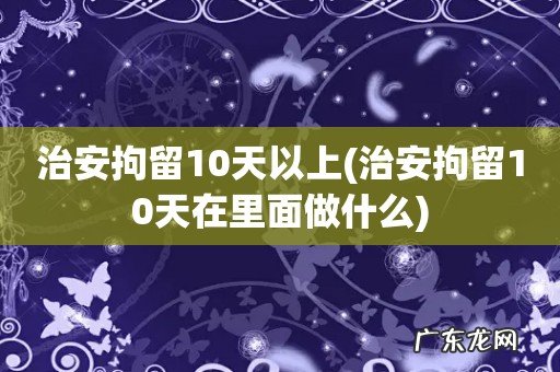 治安拘留10天在里面做什么 治安拘留10天以上