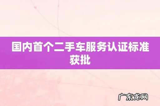 国内首个二手车服务认证标准获批
