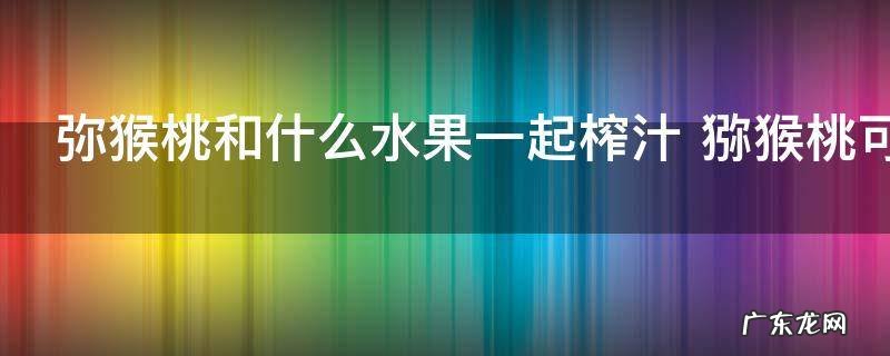 弥猴桃和什么水果一起榨汁 猕猴桃可以和什么水果一起榨汁