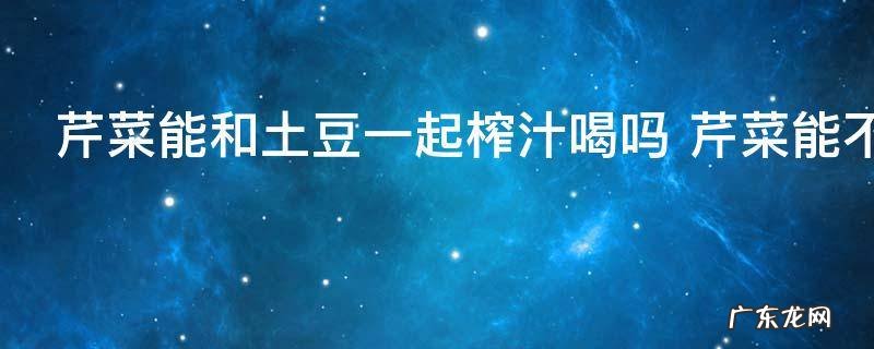 芹菜能和土豆一起榨汁喝吗 芹菜能不能和土豆一起榨汁喝