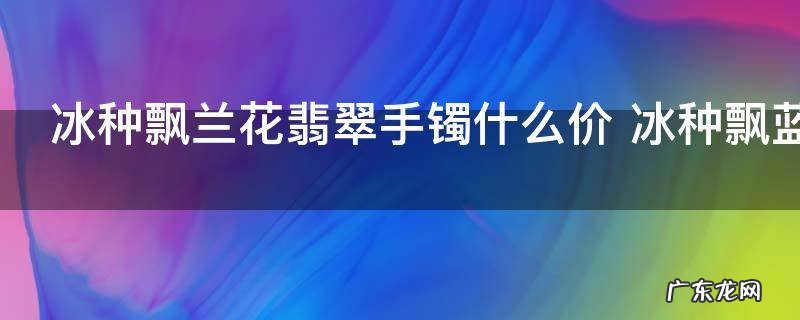冰种飘兰花翡翠手镯什么价 冰种飘蓝花翡翠手镯的价格