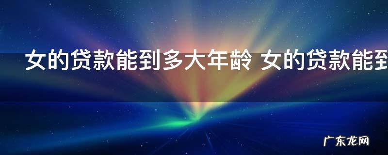 女的贷款能到多大年龄 女的贷款能到多少岁