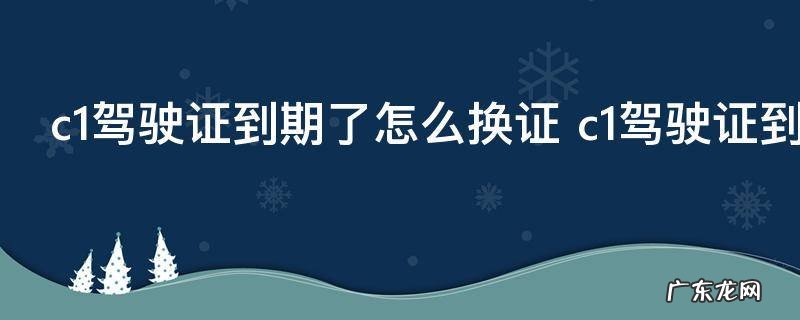 c1驾驶证到期了怎么换证 c1驾驶证到期了如何换证