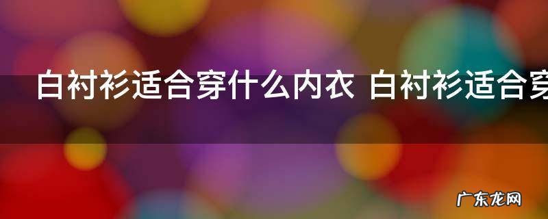 白衬衫适合穿什么内衣 白衬衫适合穿什么颜色内衣