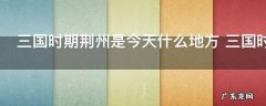三国时期荆州是今天什么地方 三国时期的荆州是现在的什么地方