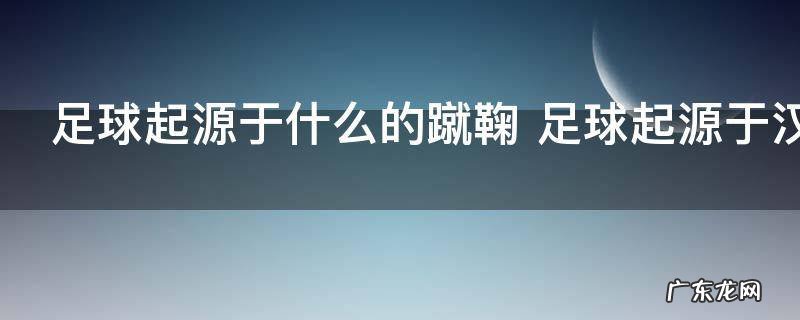 足球起源于什么的蹴鞠 足球起源于汉代蹴鞠对吗