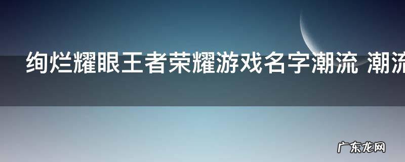 绚烂耀眼王者荣耀游戏名字潮流 潮流耀眼王者荣耀游戏名有哪些