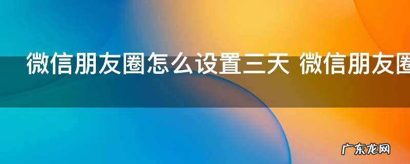 微信朋友圈怎么设置三天 微信朋友圈如何设置三天