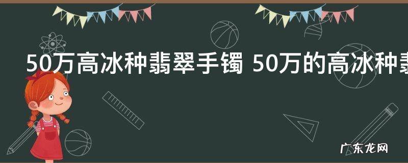 50万高冰种翡翠手镯 50万的高冰种翡翠手镯好不好