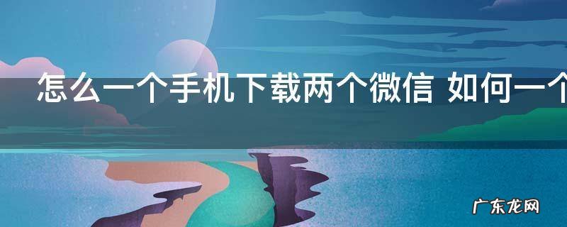 怎么一个手机下载两个微信 如何一个手机下载两个微信