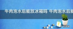 牛肉泡水后能放冰箱吗 牛肉泡水后能不能放冰箱