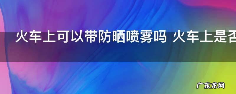 火车上可以带防晒喷雾吗 火车上是否可以带防晒喷雾