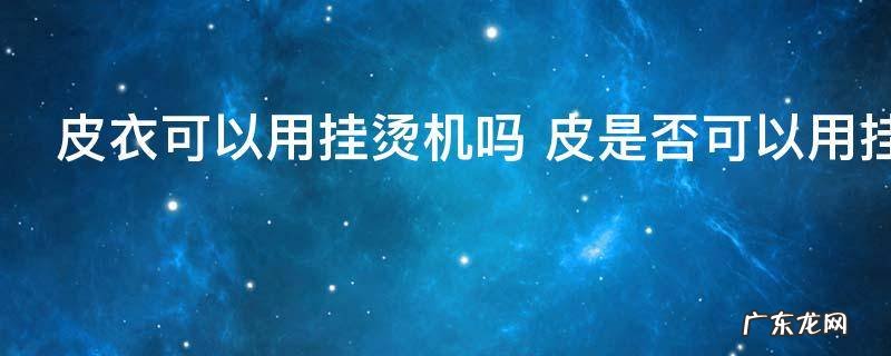 皮衣可以用挂烫机吗 皮是否可以用挂烫机熨烫
