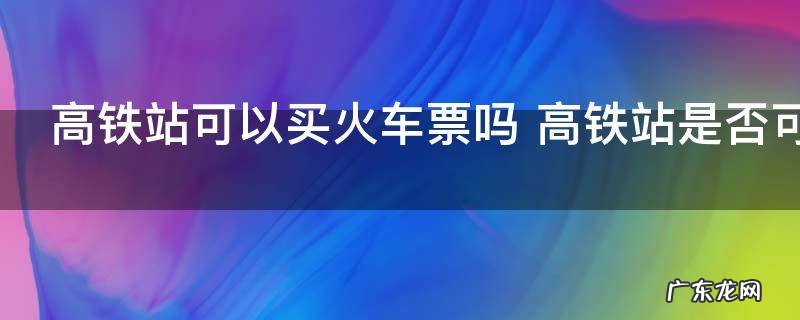 高铁站可以买火车票吗 高铁站是否可以买火车票