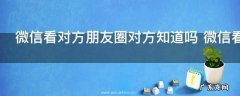 微信看对方朋友圈对方知道吗 微信看对方朋友圈对方是否知道