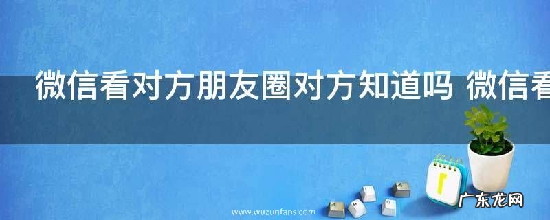 微信看对方朋友圈对方知道吗 微信看对方朋友圈对方是否知道