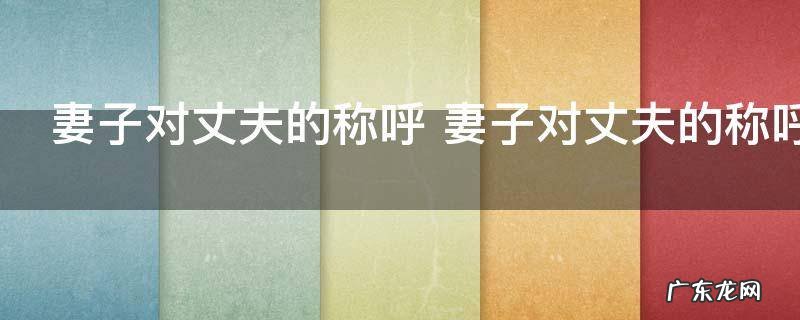 妻子对丈夫的称呼 妻子对丈夫的称呼有哪些