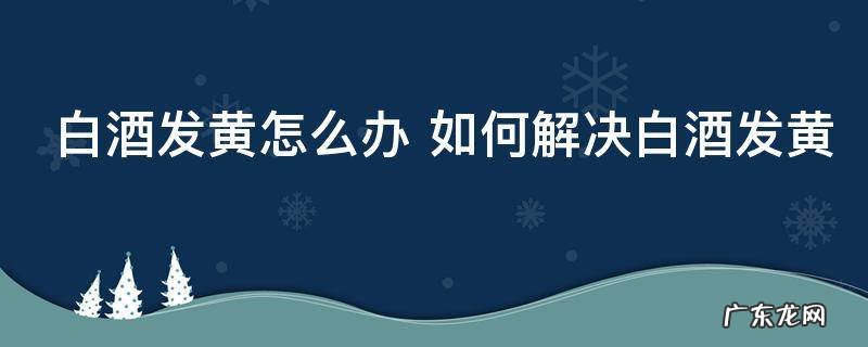 白酒发黄怎么办 如何解决白酒发黄