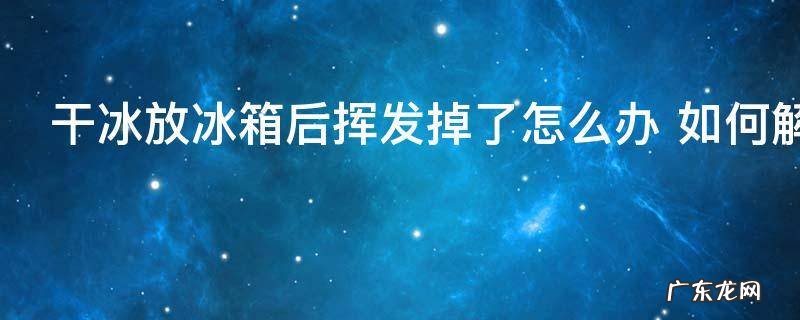 干冰放冰箱后挥发掉了怎么办 如何解决干冰放冰箱后挥发掉了