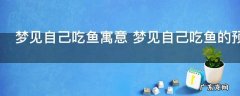 梦见自己吃鱼寓意 梦见自己吃鱼的预示