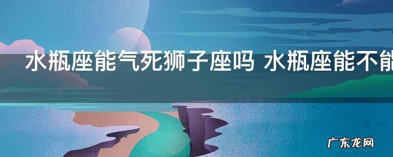 水瓶座能气死狮子座吗 水瓶座能不能气死狮子座