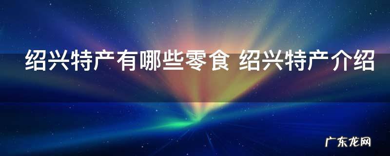 绍兴特产有哪些零食 绍兴特产介绍