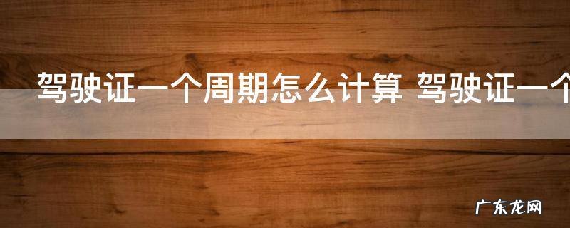 驾驶证一个周期怎么计算 驾驶证一个周期的计算发发发